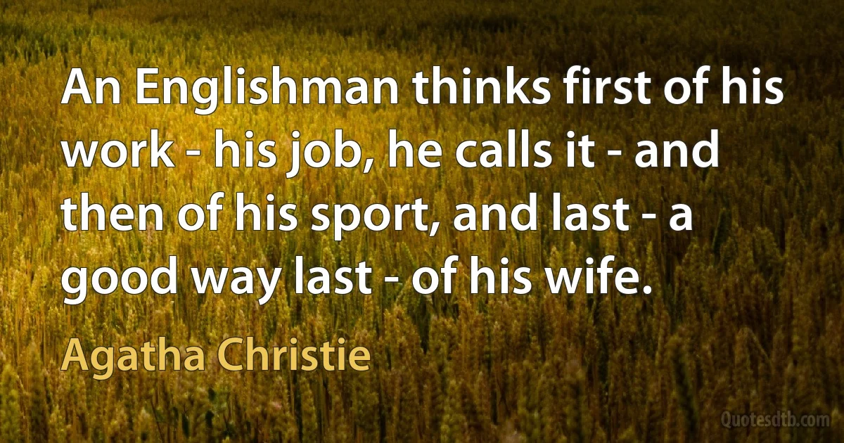 An Englishman thinks first of his work - his job, he calls it - and then of his sport, and last - a good way last - of his wife. (Agatha Christie)