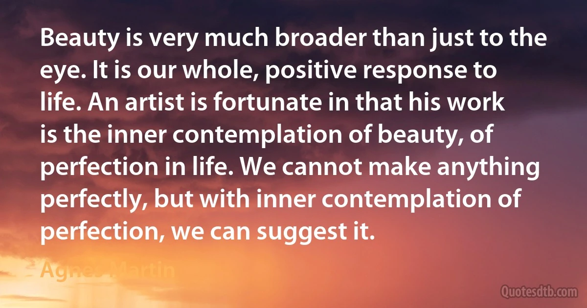 Beauty is very much broader than just to the eye. It is our whole, positive response to life. An artist is fortunate in that his work is the inner contemplation of beauty, of perfection in life. We cannot make anything perfectly, but with inner contemplation of perfection, we can suggest it. (Agnes Martin)