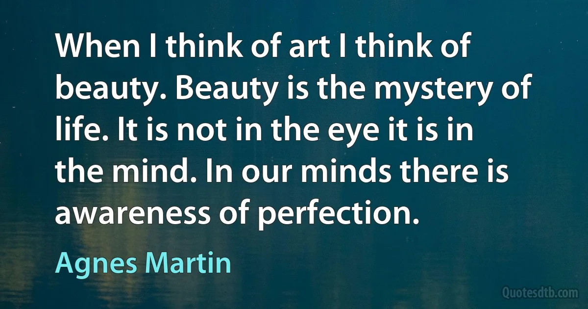 When I think of art I think of beauty. Beauty is the mystery of life. It is not in the eye it is in the mind. In our minds there is awareness of perfection. (Agnes Martin)