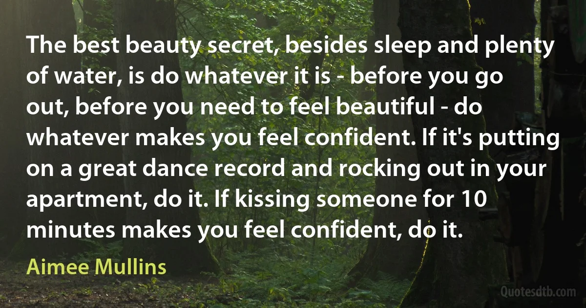 The best beauty secret, besides sleep and plenty of water, is do whatever it is - before you go out, before you need to feel beautiful - do whatever makes you feel confident. If it's putting on a great dance record and rocking out in your apartment, do it. If kissing someone for 10 minutes makes you feel confident, do it. (Aimee Mullins)