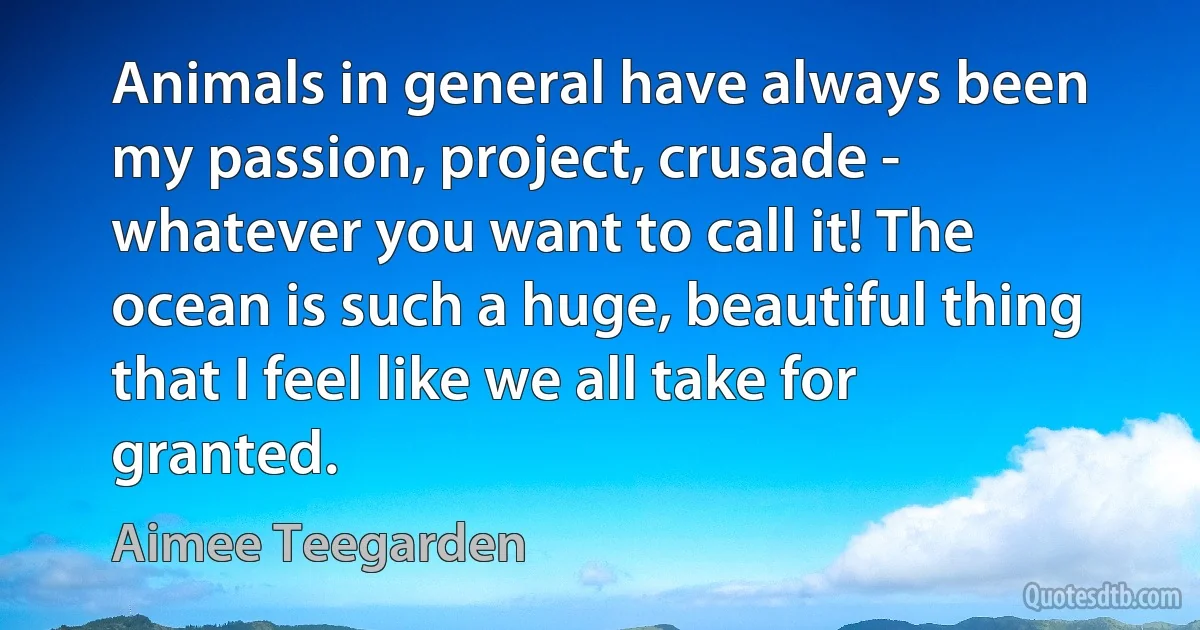 Animals in general have always been my passion, project, crusade - whatever you want to call it! The ocean is such a huge, beautiful thing that I feel like we all take for granted. (Aimee Teegarden)