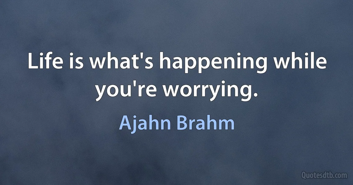 Life is what's happening while you're worrying. (Ajahn Brahm)