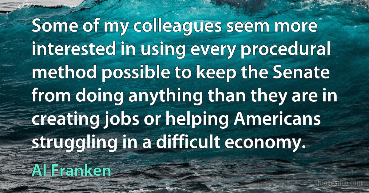 Some of my colleagues seem more interested in using every procedural method possible to keep the Senate from doing anything than they are in creating jobs or helping Americans struggling in a difficult economy. (Al Franken)