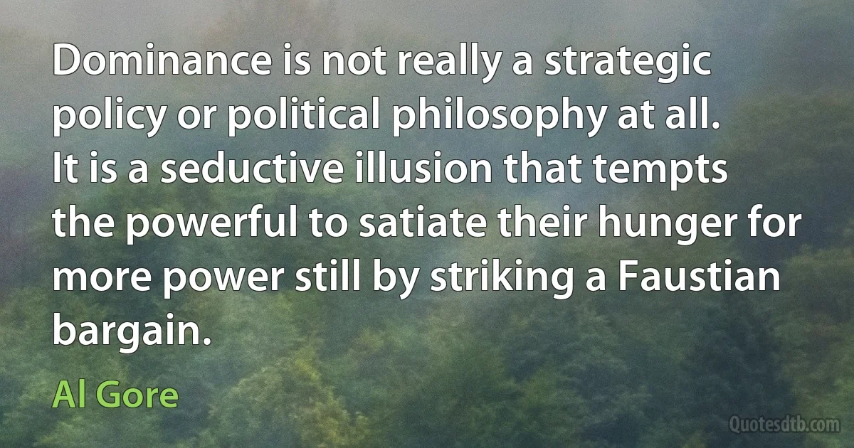 Dominance is not really a strategic policy or political philosophy at all. It is a seductive illusion that tempts the powerful to satiate their hunger for more power still by striking a Faustian bargain. (Al Gore)