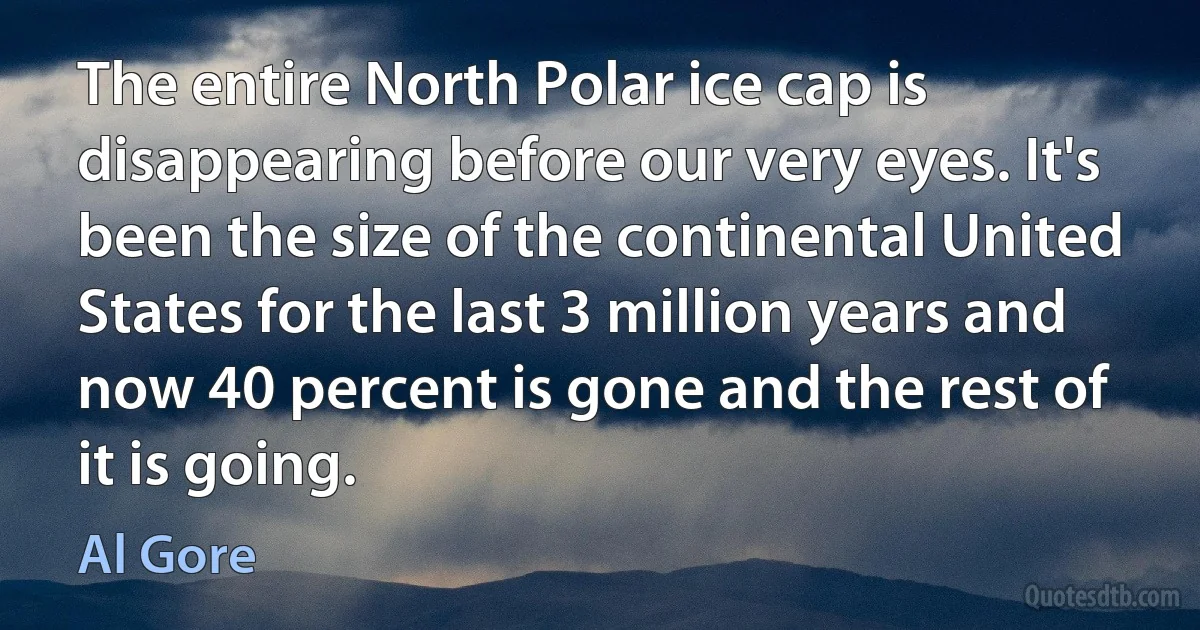 The entire North Polar ice cap is disappearing before our very eyes. It's been the size of the continental United States for the last 3 million years and now 40 percent is gone and the rest of it is going. (Al Gore)