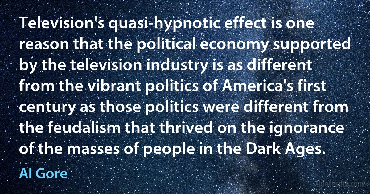 Television's quasi-hypnotic effect is one reason that the political economy supported by the television industry is as different from the vibrant politics of America's first century as those politics were different from the feudalism that thrived on the ignorance of the masses of people in the Dark Ages. (Al Gore)