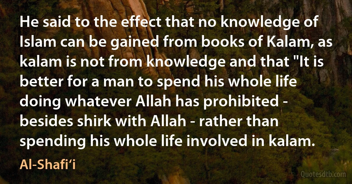 He said to the effect that no knowledge of Islam can be gained from books of Kalam, as kalam is not from knowledge and that "It is better for a man to spend his whole life doing whatever Allah has prohibited - besides shirk with Allah - rather than spending his whole life involved in kalam. (Al-Shafi‘i)