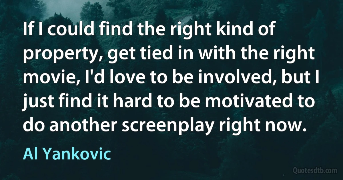 If I could find the right kind of property, get tied in with the right movie, I'd love to be involved, but I just find it hard to be motivated to do another screenplay right now. (Al Yankovic)