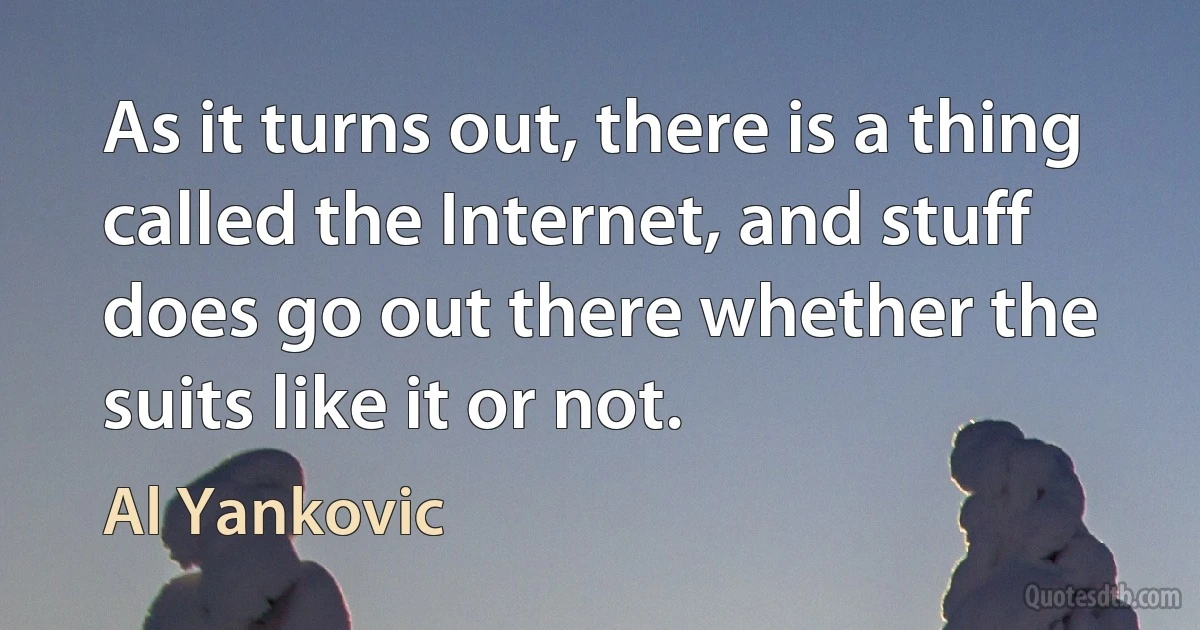 As it turns out, there is a thing called the Internet, and stuff does go out there whether the suits like it or not. (Al Yankovic)