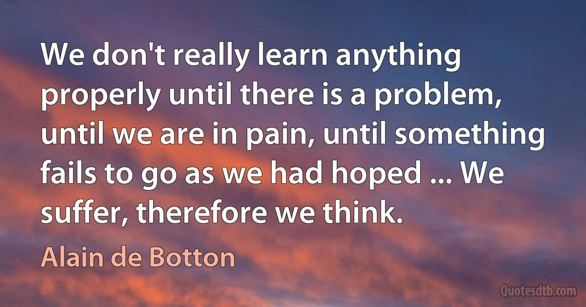 We don't really learn anything properly until there is a problem, until we are in pain, until something fails to go as we had hoped ... We suffer, therefore we think. (Alain de Botton)