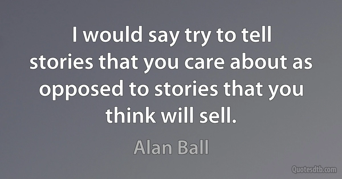 I would say try to tell stories that you care about as opposed to stories that you think will sell. (Alan Ball)