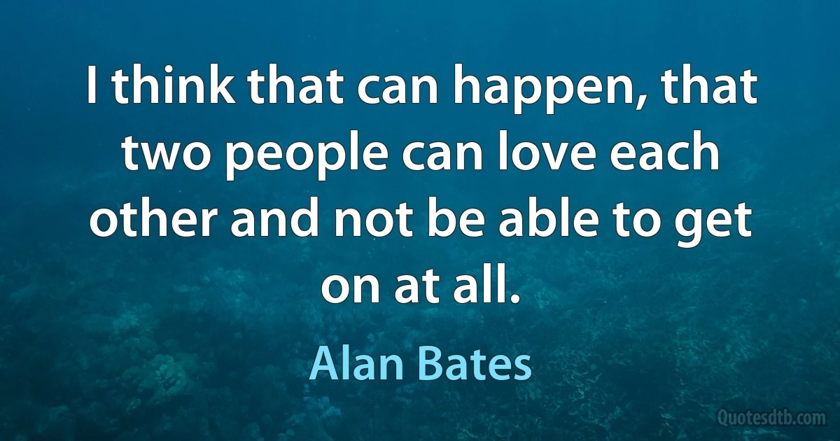 I think that can happen, that two people can love each other and not be able to get on at all. (Alan Bates)