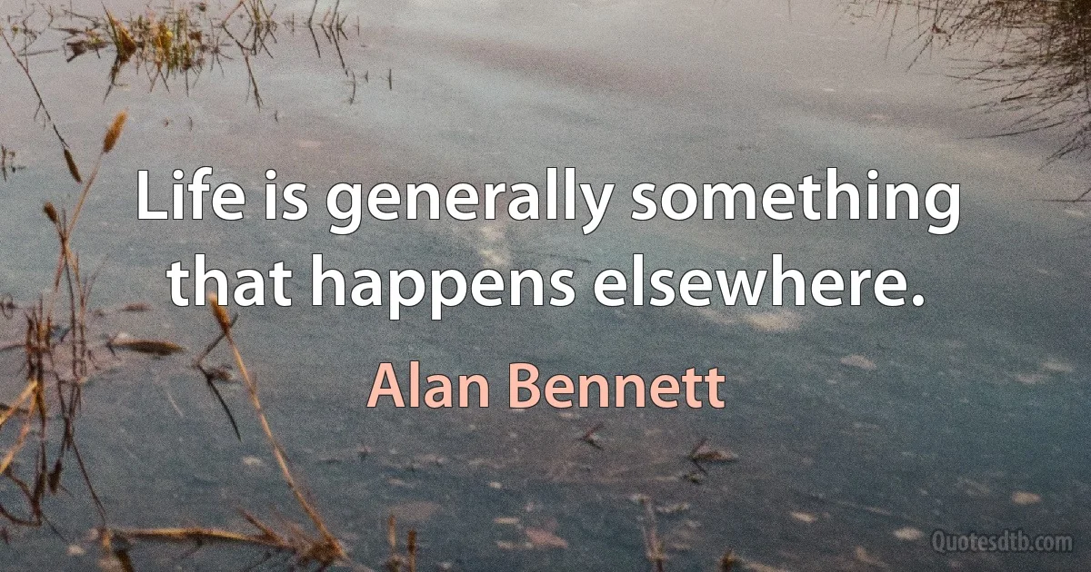 Life is generally something that happens elsewhere. (Alan Bennett)