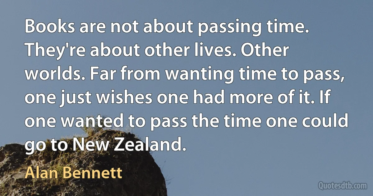 Books are not about passing time. They're about other lives. Other worlds. Far from wanting time to pass, one just wishes one had more of it. If one wanted to pass the time one could go to New Zealand. (Alan Bennett)