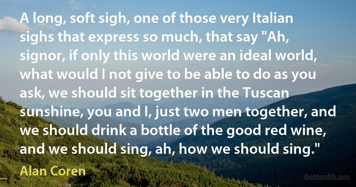 A long, soft sigh, one of those very Italian sighs that express so much, that say "Ah, signor, if only this world were an ideal world, what would I not give to be able to do as you ask, we should sit together in the Tuscan sunshine, you and I, just two men together, and we should drink a bottle of the good red wine, and we should sing, ah, how we should sing." (Alan Coren)