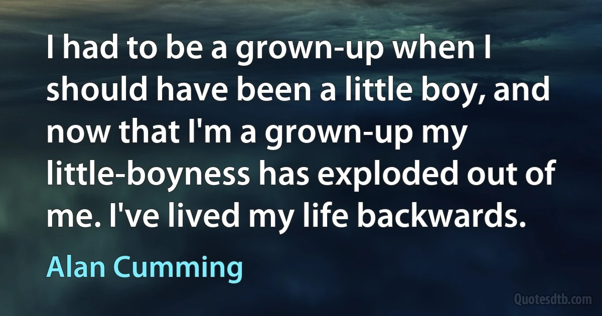 I had to be a grown-up when I should have been a little boy, and now that I'm a grown-up my little-boyness has exploded out of me. I've lived my life backwards. (Alan Cumming)