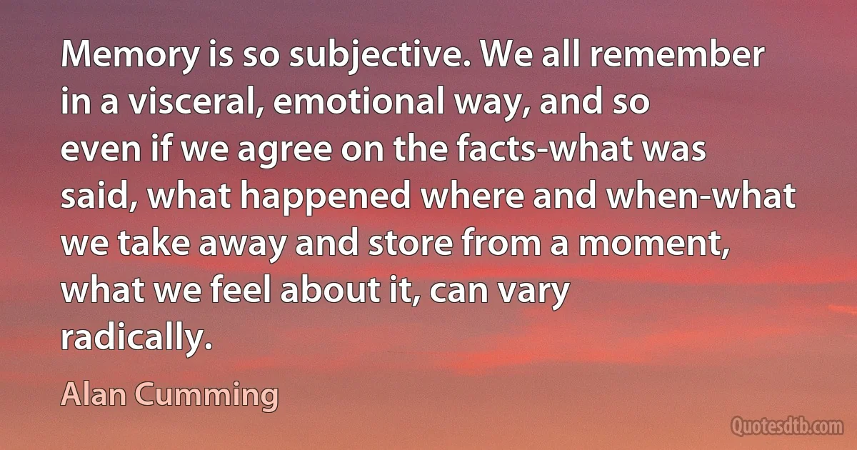 Memory is so subjective. We all remember in a visceral, emotional way, and so even if we agree on the facts-what was said, what happened where and when-what we take away and store from a moment, what we feel about it, can vary radically. (Alan Cumming)