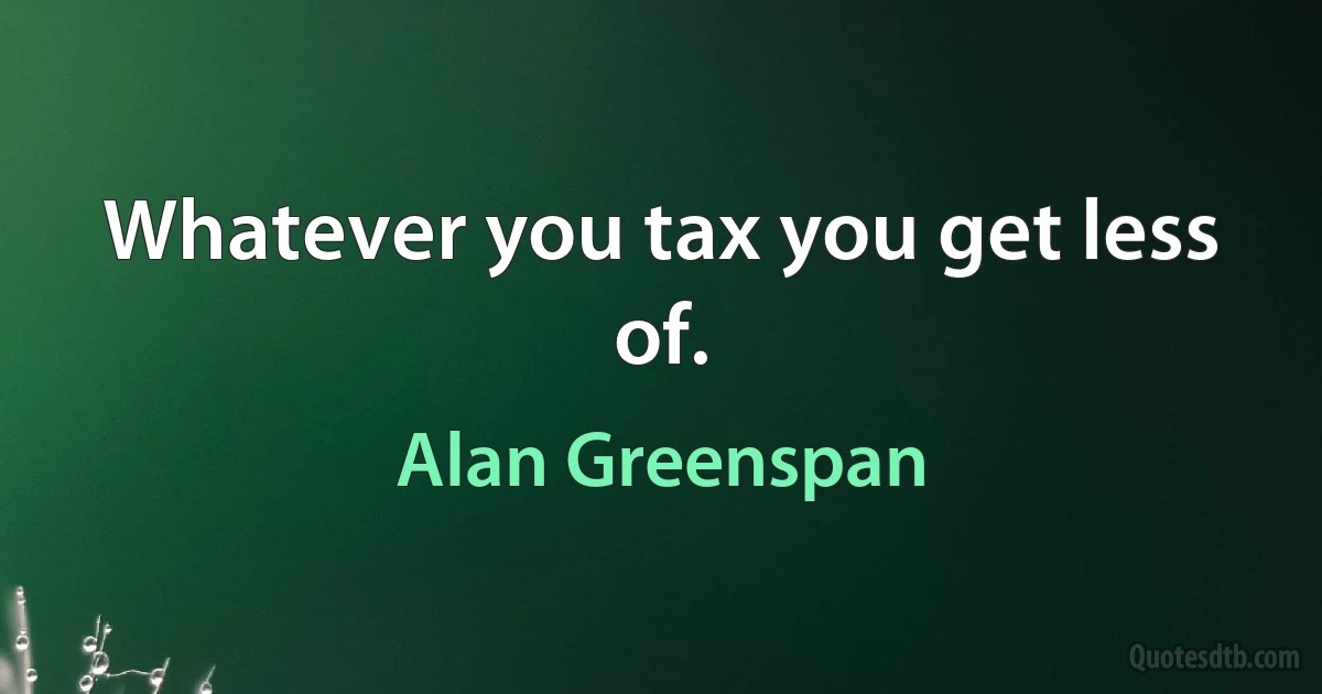 Whatever you tax you get less of. (Alan Greenspan)