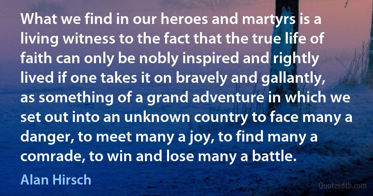 What we find in our heroes and martyrs is a living witness to the fact that the true life of faith can only be nobly inspired and rightly lived if one takes it on bravely and gallantly, as something of a grand adventure in which we set out into an unknown country to face many a danger, to meet many a joy, to find many a comrade, to win and lose many a battle. (Alan Hirsch)