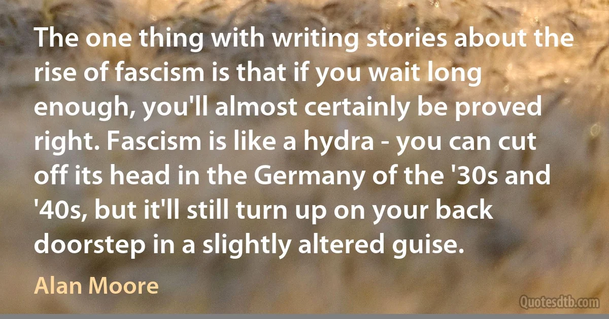 The one thing with writing stories about the rise of fascism is that if you wait long enough, you'll almost certainly be proved right. Fascism is like a hydra - you can cut off its head in the Germany of the '30s and '40s, but it'll still turn up on your back doorstep in a slightly altered guise. (Alan Moore)