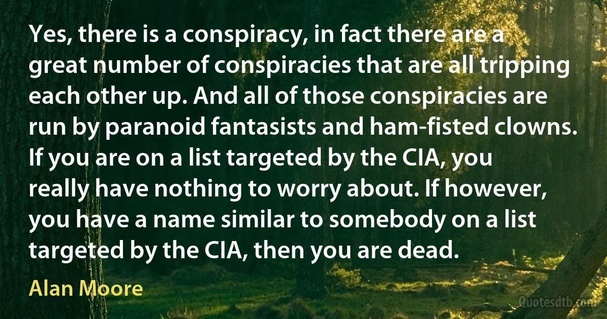 Yes, there is a conspiracy, in fact there are a great number of conspiracies that are all tripping each other up. And all of those conspiracies are run by paranoid fantasists and ham-fisted clowns. If you are on a list targeted by the CIA, you really have nothing to worry about. If however, you have a name similar to somebody on a list targeted by the CIA, then you are dead. (Alan Moore)