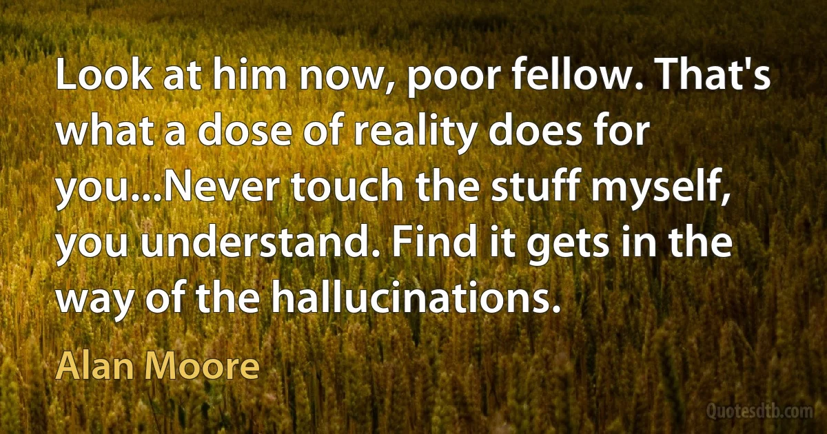 Look at him now, poor fellow. That's what a dose of reality does for you...Never touch the stuff myself, you understand. Find it gets in the way of the hallucinations. (Alan Moore)