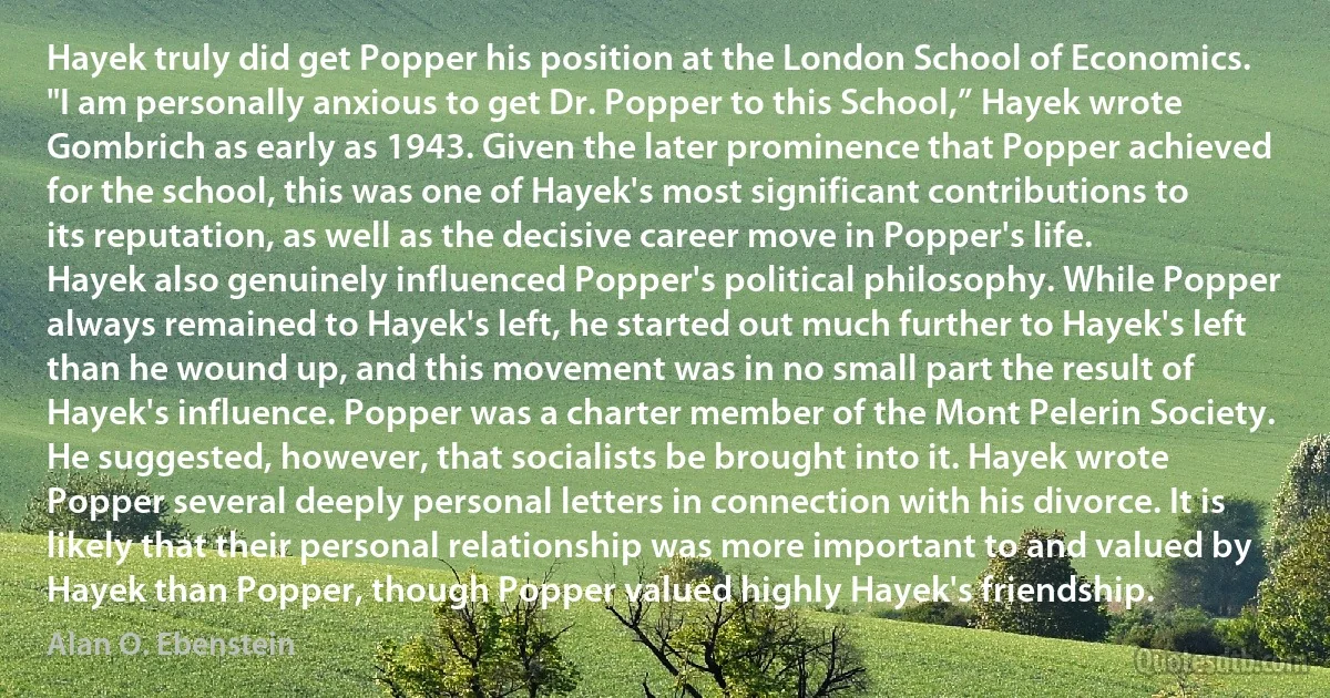 Hayek truly did get Popper his position at the London School of Economics. "I am personally anxious to get Dr. Popper to this School,” Hayek wrote Gombrich as early as 1943. Given the later prominence that Popper achieved for the school, this was one of Hayek's most significant contributions to its reputation, as well as the decisive career move in Popper's life.
Hayek also genuinely influenced Popper's political philosophy. While Popper always remained to Hayek's left, he started out much further to Hayek's left than he wound up, and this movement was in no small part the result of Hayek's influence. Popper was a charter member of the Mont Pelerin Society. He suggested, however, that socialists be brought into it. Hayek wrote Popper several deeply personal letters in connection with his divorce. It is likely that their personal relationship was more important to and valued by Hayek than Popper, though Popper valued highly Hayek's friendship. (Alan O. Ebenstein)