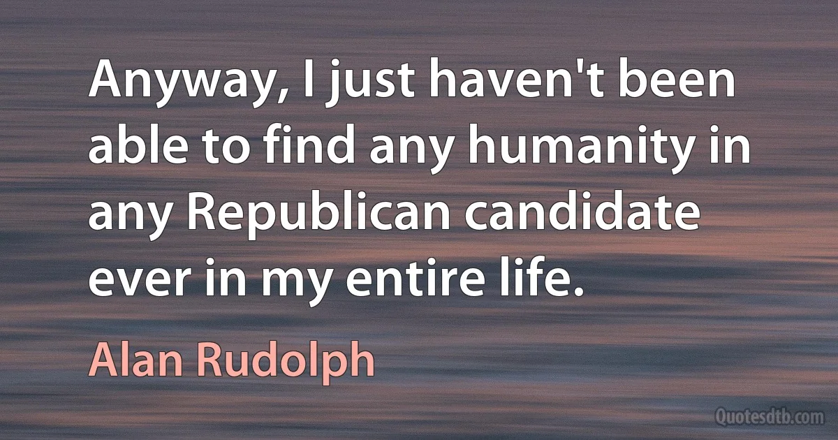 Anyway, I just haven't been able to find any humanity in any Republican candidate ever in my entire life. (Alan Rudolph)