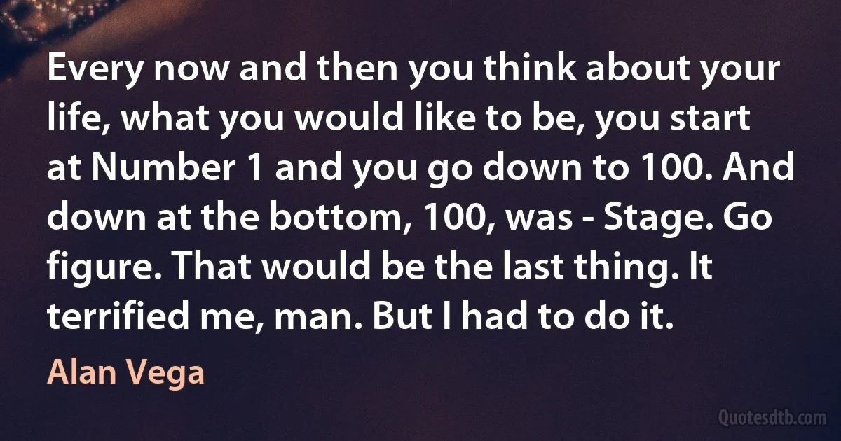 Every now and then you think about your life, what you would like to be, you start at Number 1 and you go down to 100. And down at the bottom, 100, was - Stage. Go figure. That would be the last thing. It terrified me, man. But I had to do it. (Alan Vega)