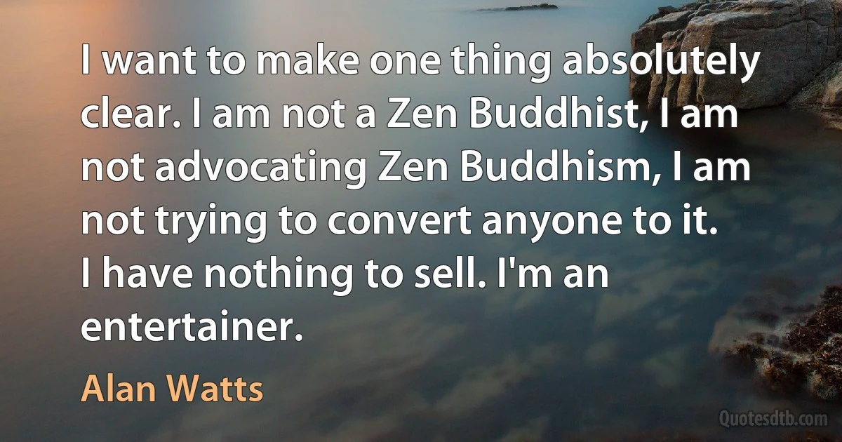 I want to make one thing absolutely clear. I am not a Zen Buddhist, I am not advocating Zen Buddhism, I am not trying to convert anyone to it. I have nothing to sell. I'm an entertainer. (Alan Watts)