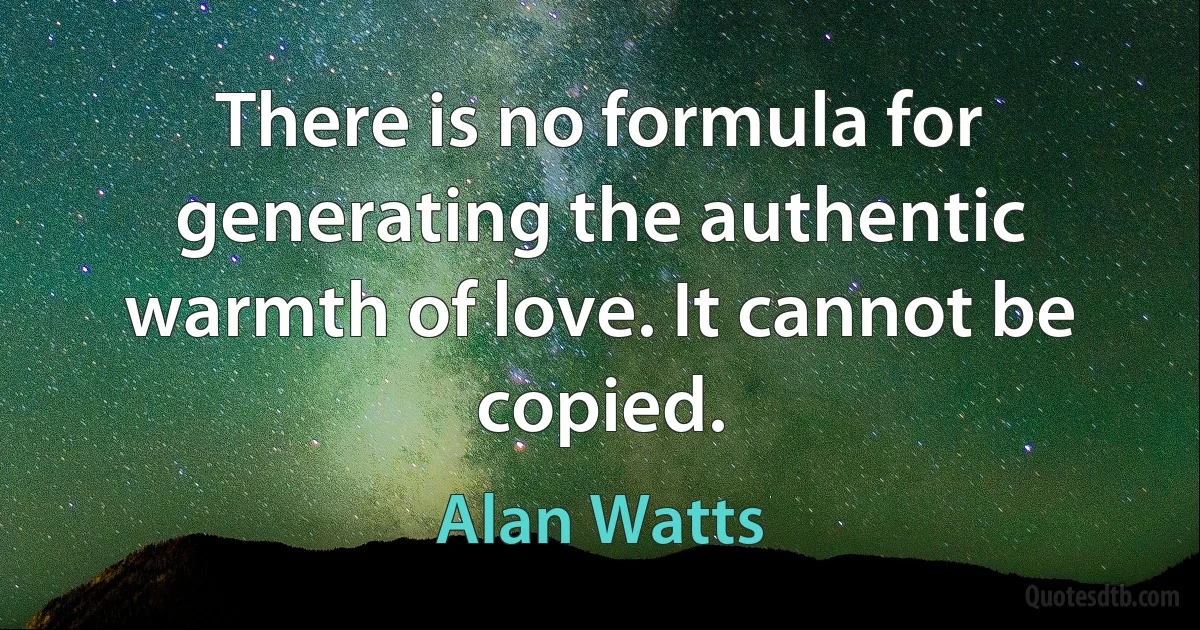 There is no formula for generating the authentic warmth of love. It cannot be copied. (Alan Watts)