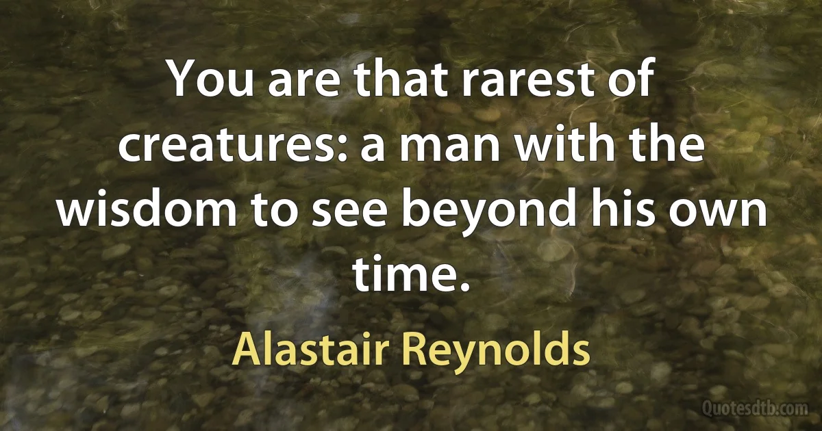 You are that rarest of creatures: a man with the wisdom to see beyond his own time. (Alastair Reynolds)