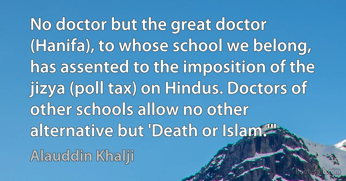 No doctor but the great doctor (Hanifa), to whose school we belong, has assented to the imposition of the jizya (poll tax) on Hindus. Doctors of other schools allow no other alternative but 'Death or Islam.'" (Alauddin Khalji)