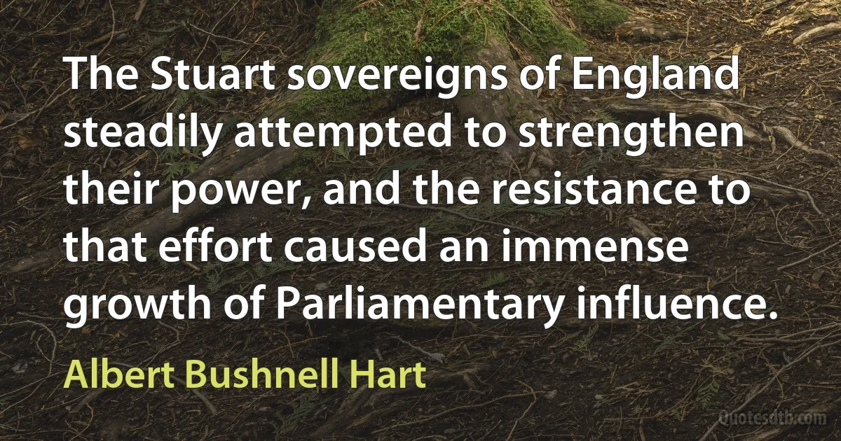 The Stuart sovereigns of England steadily attempted to strengthen their power, and the resistance to that effort caused an immense growth of Parliamentary influence. (Albert Bushnell Hart)