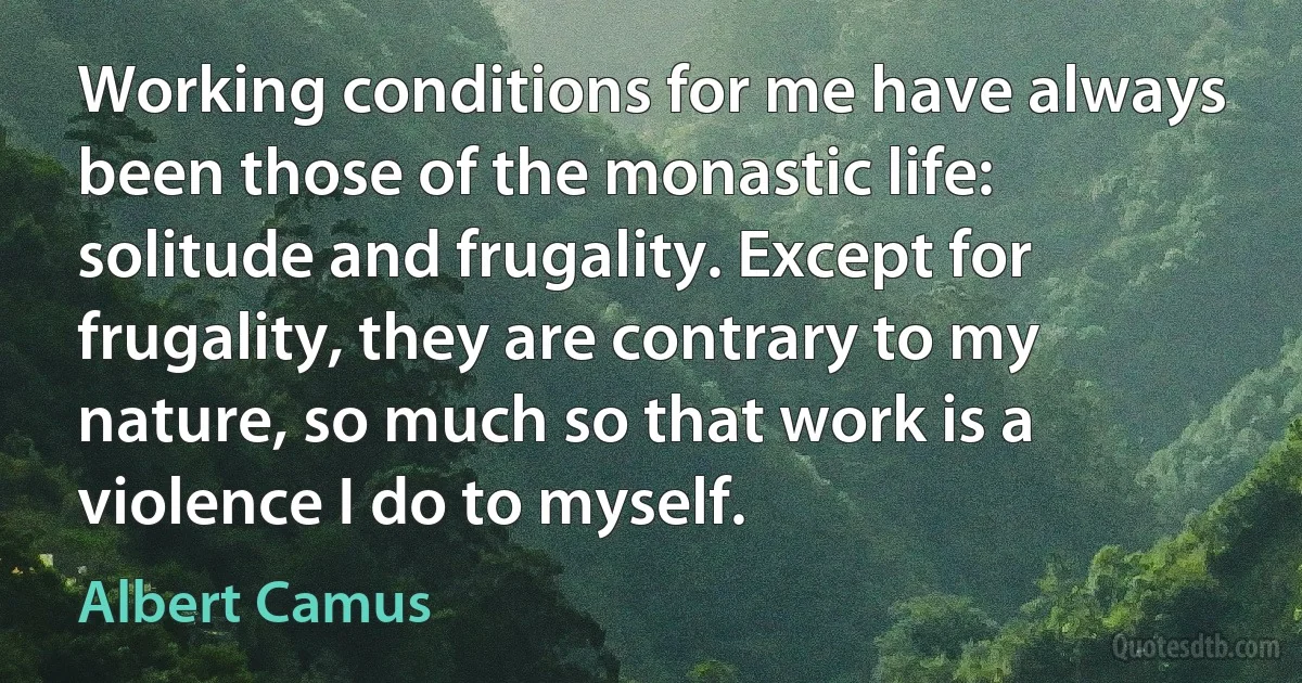 Working conditions for me have always been those of the monastic life: solitude and frugality. Except for frugality, they are contrary to my nature, so much so that work is a violence I do to myself. (Albert Camus)