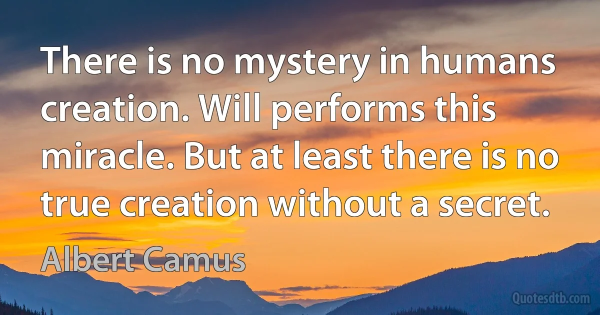 There is no mystery in humans creation. Will performs this miracle. But at least there is no true creation without a secret. (Albert Camus)