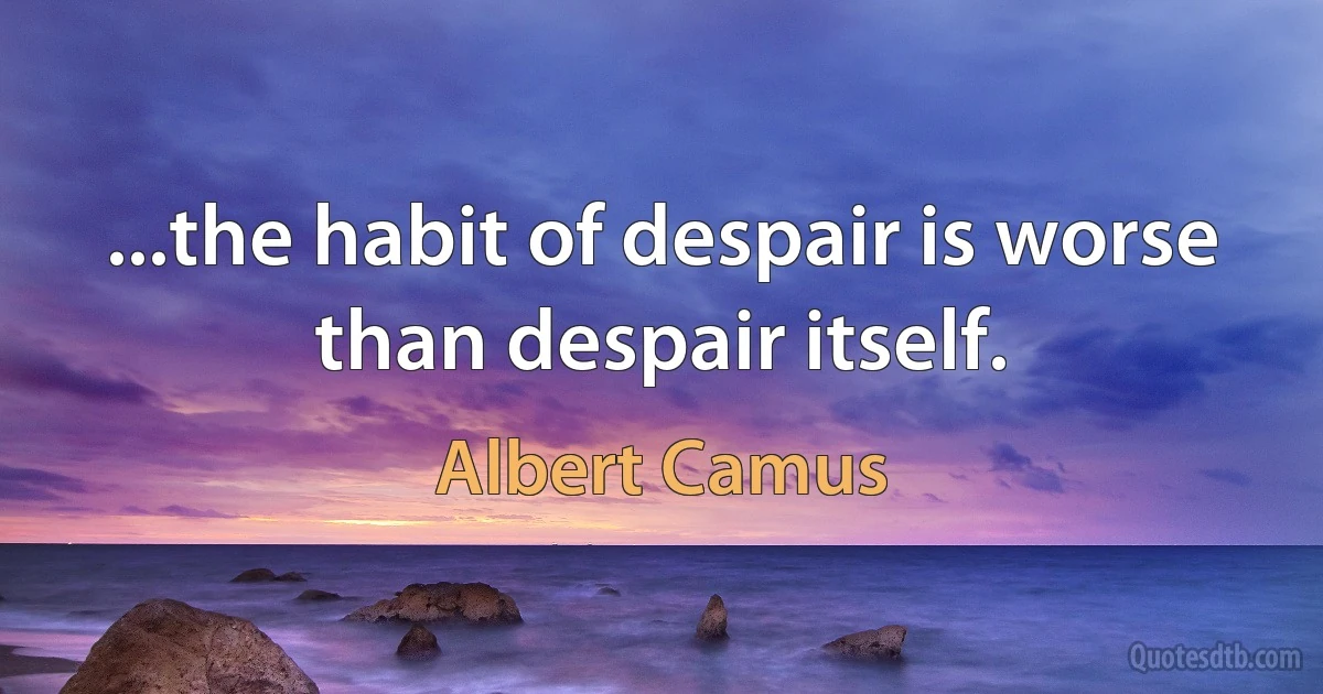 ...the habit of despair is worse than despair itself. (Albert Camus)