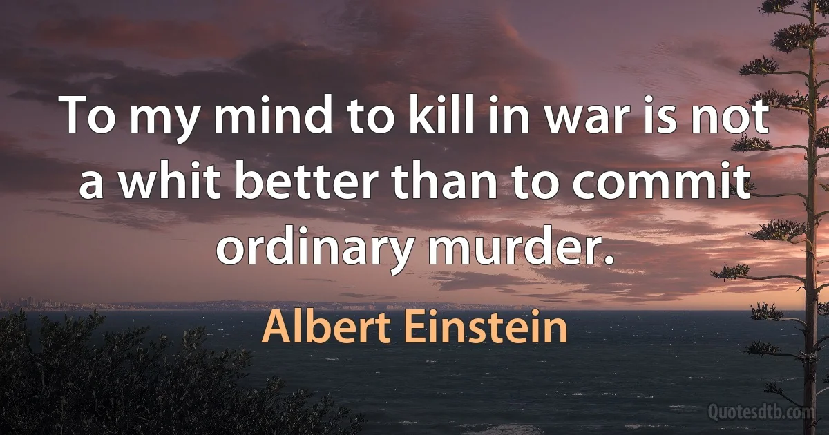 To my mind to kill in war is not a whit better than to commit ordinary murder. (Albert Einstein)