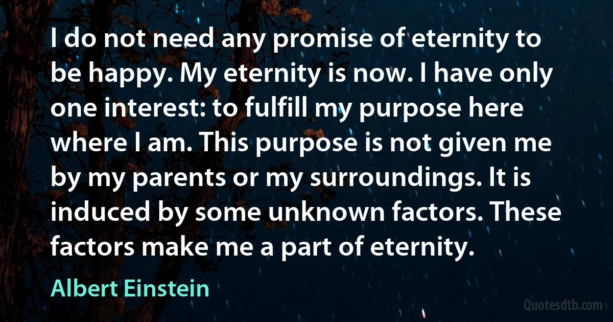 I do not need any promise of eternity to be happy. My eternity is now. I have only one interest: to fulfill my purpose here where I am. This purpose is not given me by my parents or my surroundings. It is induced by some unknown factors. These factors make me a part of eternity. (Albert Einstein)