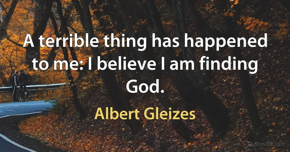 A terrible thing has happened to me: I believe I am finding God. (Albert Gleizes)