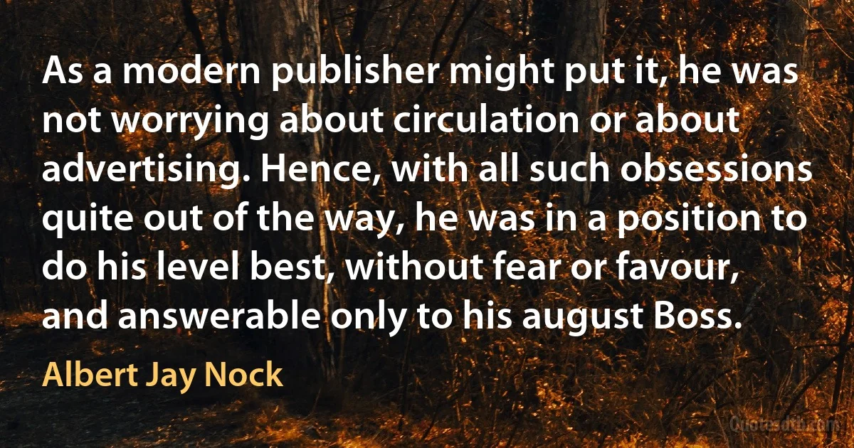 As a modern publisher might put it, he was not worrying about circulation or about advertising. Hence, with all such obsessions quite out of the way, he was in a position to do his level best, without fear or favour, and answerable only to his august Boss. (Albert Jay Nock)