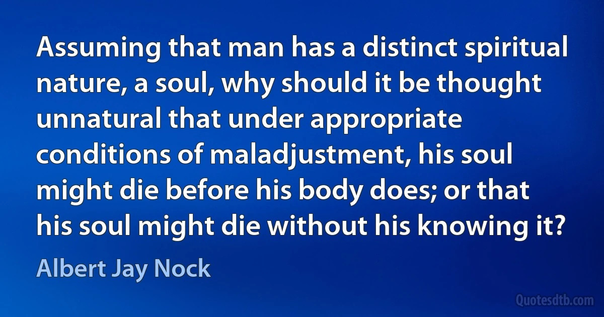 Assuming that man has a distinct spiritual nature, a soul, why should it be thought unnatural that under appropriate conditions of maladjustment, his soul might die before his body does; or that his soul might die without his knowing it? (Albert Jay Nock)