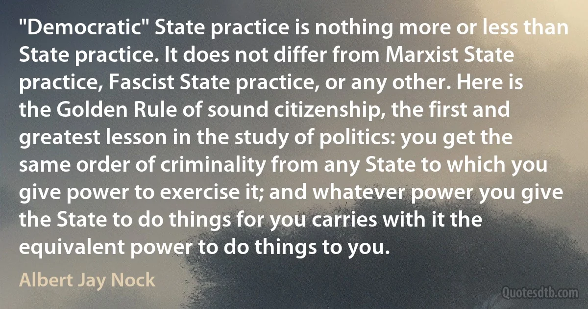 "Democratic" State practice is nothing more or less than State practice. It does not differ from Marxist State practice, Fascist State practice, or any other. Here is the Golden Rule of sound citizenship, the first and greatest lesson in the study of politics: you get the same order of criminality from any State to which you give power to exercise it; and whatever power you give the State to do things for you carries with it the equivalent power to do things to you. (Albert Jay Nock)