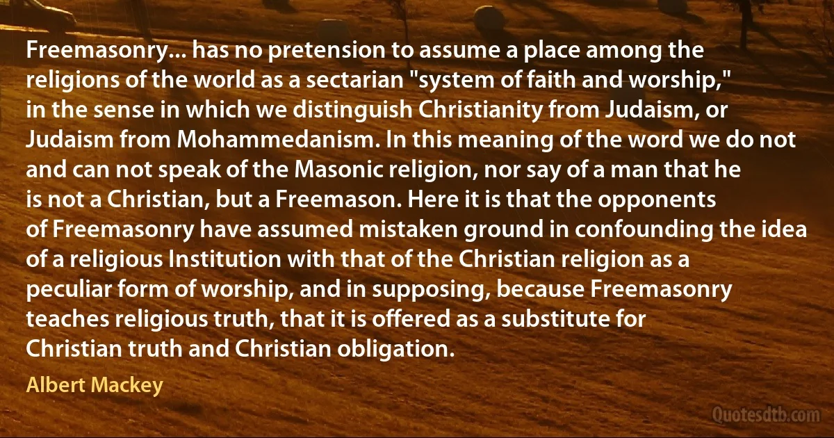 Freemasonry... has no pretension to assume a place among the religions of the world as a sectarian "system of faith and worship," in the sense in which we distinguish Christianity from Judaism, or Judaism from Mohammedanism. In this meaning of the word we do not and can not speak of the Masonic religion, nor say of a man that he is not a Christian, but a Freemason. Here it is that the opponents of Freemasonry have assumed mistaken ground in confounding the idea of a religious Institution with that of the Christian religion as a peculiar form of worship, and in supposing, because Freemasonry teaches religious truth, that it is offered as a substitute for Christian truth and Christian obligation. (Albert Mackey)