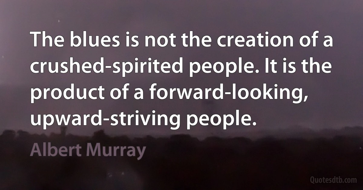 The blues is not the creation of a crushed-spirited people. It is the product of a forward-looking, upward-striving people. (Albert Murray)