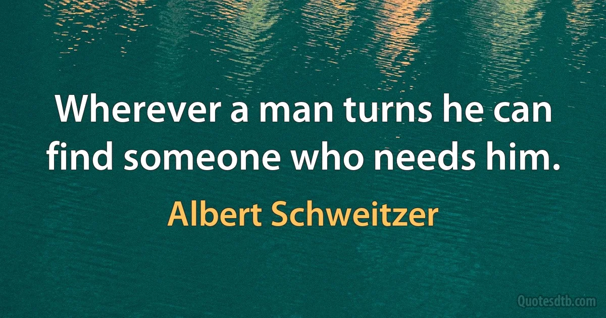 Wherever a man turns he can find someone who needs him. (Albert Schweitzer)