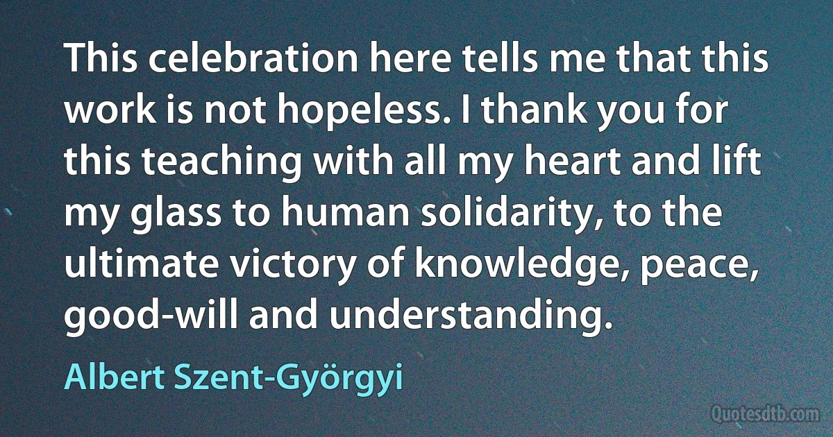 This celebration here tells me that this work is not hopeless. I thank you for this teaching with all my heart and lift my glass to human solidarity, to the ultimate victory of knowledge, peace, good-will and understanding. (Albert Szent-Györgyi)