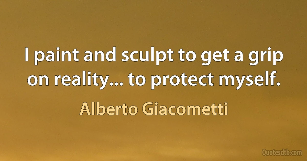 I paint and sculpt to get a grip on reality... to protect myself. (Alberto Giacometti)