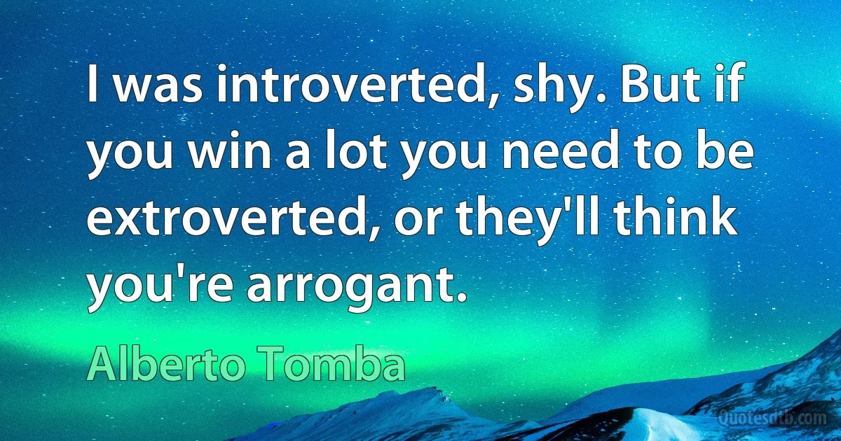 I was introverted, shy. But if you win a lot you need to be extroverted, or they'll think you're arrogant. (Alberto Tomba)