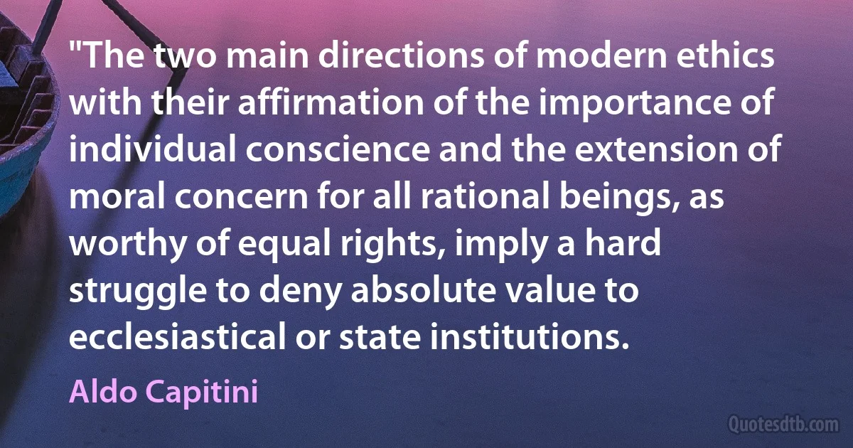 "The two main directions of modern ethics with their affirmation of the importance of individual conscience and the extension of moral concern for all rational beings, as worthy of equal rights, imply a hard struggle to deny absolute value to ecclesiastical or state institutions. (Aldo Capitini)